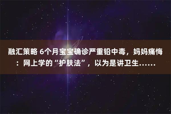 融汇策略 6个月宝宝确诊严重铅中毒，妈妈痛悔：网上学的“护肤法”，以为是讲卫生……