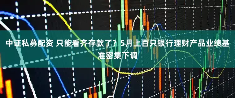 中证私募配资 只能看齐存款了？5月上百只银行理财产品业绩基准密集下调