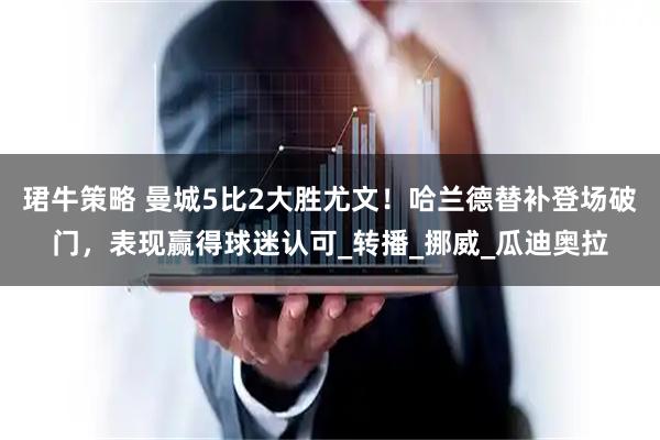 珺牛策略 曼城5比2大胜尤文！哈兰德替补登场破门，表现赢得球迷认可_转播_挪威_瓜迪奥拉