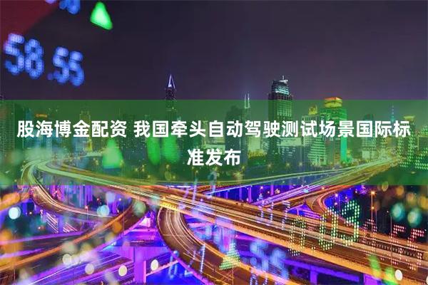 股海博金配资 我国牵头自动驾驶测试场景国际标准发布