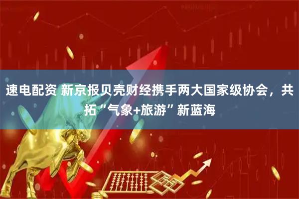 速电配资 新京报贝壳财经携手两大国家级协会，共拓“气象+旅游”新蓝海