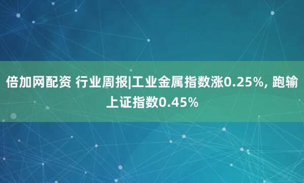 倍加网配资 行业周报|工业金属指数涨0.25%, 跑输上证指数0.45%
