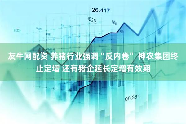 友牛网配资 养猪行业强调“反内卷” 神农集团终止定增 还有猪企延长定增有效期