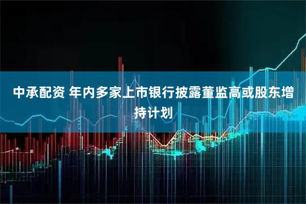 中承配资 年内多家上市银行披露董监高或股东增持计划