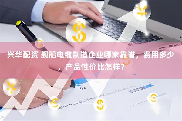 兴华配资 舰船电缆制造企业哪家靠谱，费用多少，产品性价比怎样？