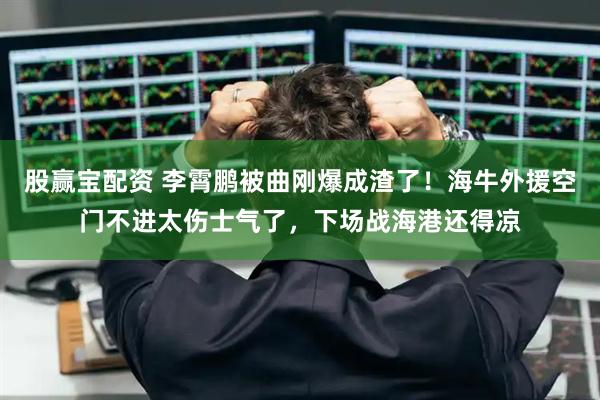 股赢宝配资 李霄鹏被曲刚爆成渣了！海牛外援空门不进太伤士气了，下场战海港还得凉