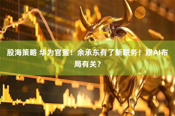 股海策略 华为官宣！余承东有了新职务！跟AI布局有关？