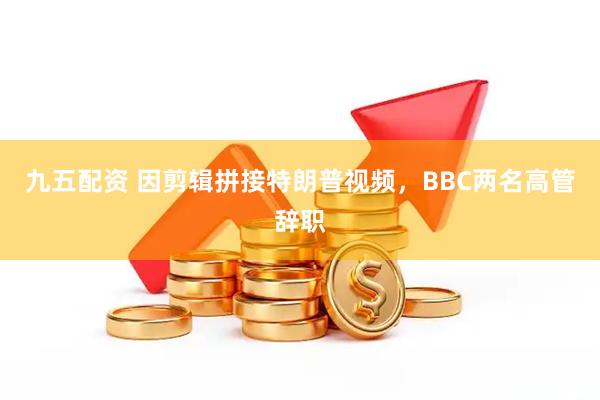 九五配资 因剪辑拼接特朗普视频，BBC两名高管辞职