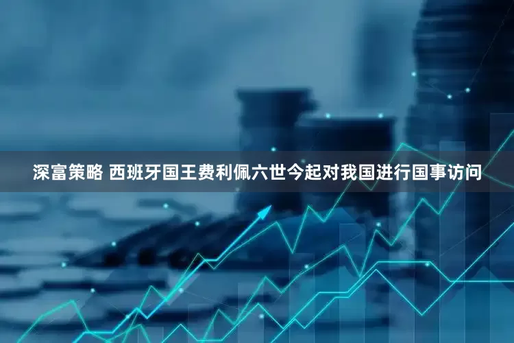 深富策略 西班牙国王费利佩六世今起对我国进行国事访问