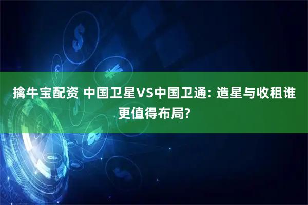擒牛宝配资 中国卫星VS中国卫通: 造星与收租谁更值得布局?
