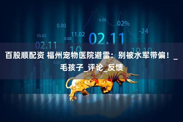 百股顺配资 福州宠物医院避雷：别被水军带偏！_毛孩子_评论_反馈