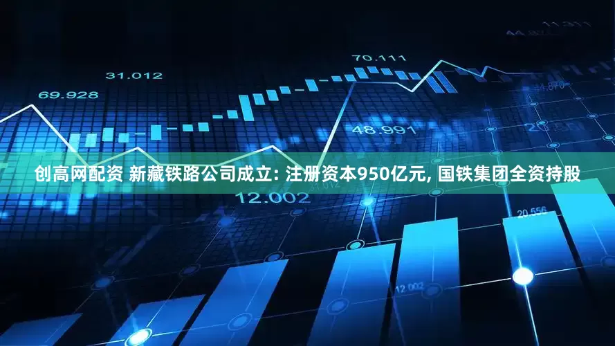 创高网配资 新藏铁路公司成立: 注册资本950亿元, 国铁集团全资持股