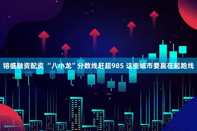 镕盛融资配资 “八小龙”分数线赶超985 这些城市要赢在起跑线