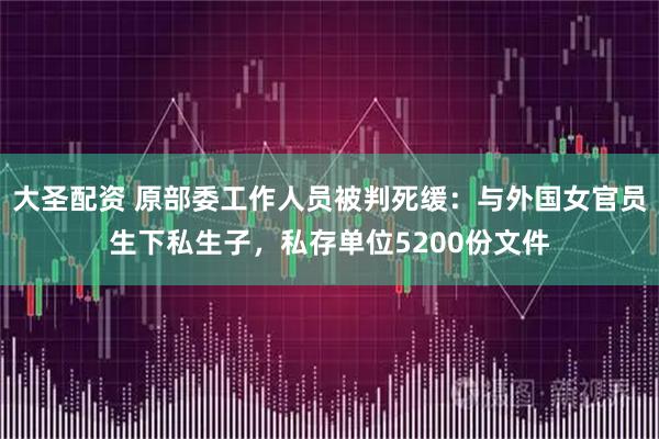 大圣配资 原部委工作人员被判死缓：与外国女官员生下私生子，私存单位5200份文件