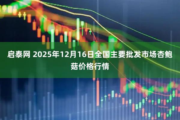启泰网 2025年12月16日全国主要批发市场杏鲍菇价格行情