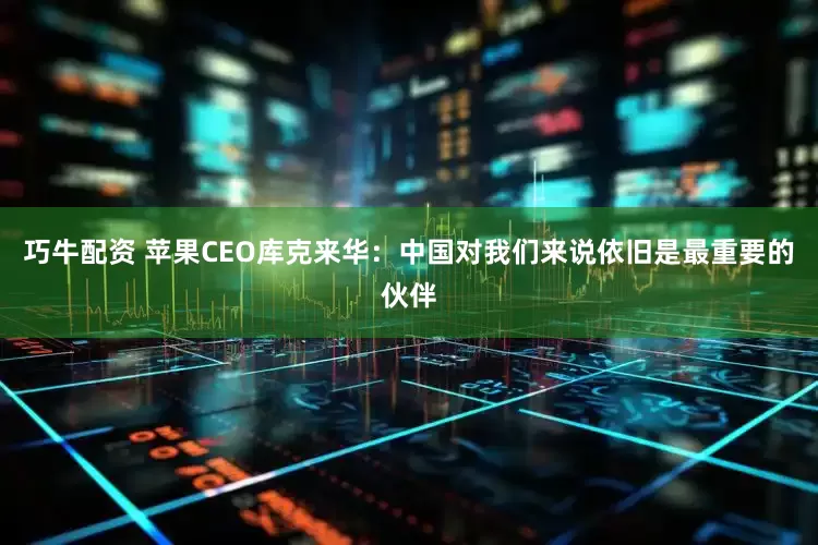 巧牛配资 苹果CEO库克来华：中国对我们来说依旧是最重要的伙伴