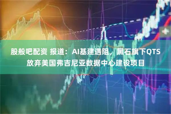 股般吧配资 报道：AI基建遇阻，黑石旗下QTS放弃美国弗吉尼亚数据中心建设项目