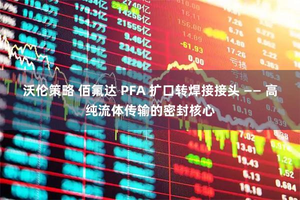 沃伦策略 佰氟达 PFA 扩口转焊接接头 —— 高纯流体传输的密封核心