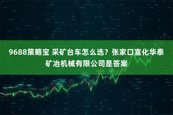 9688策略宝 采矿台车怎么选？张家口宣化华泰矿冶机械有限公司是答案
